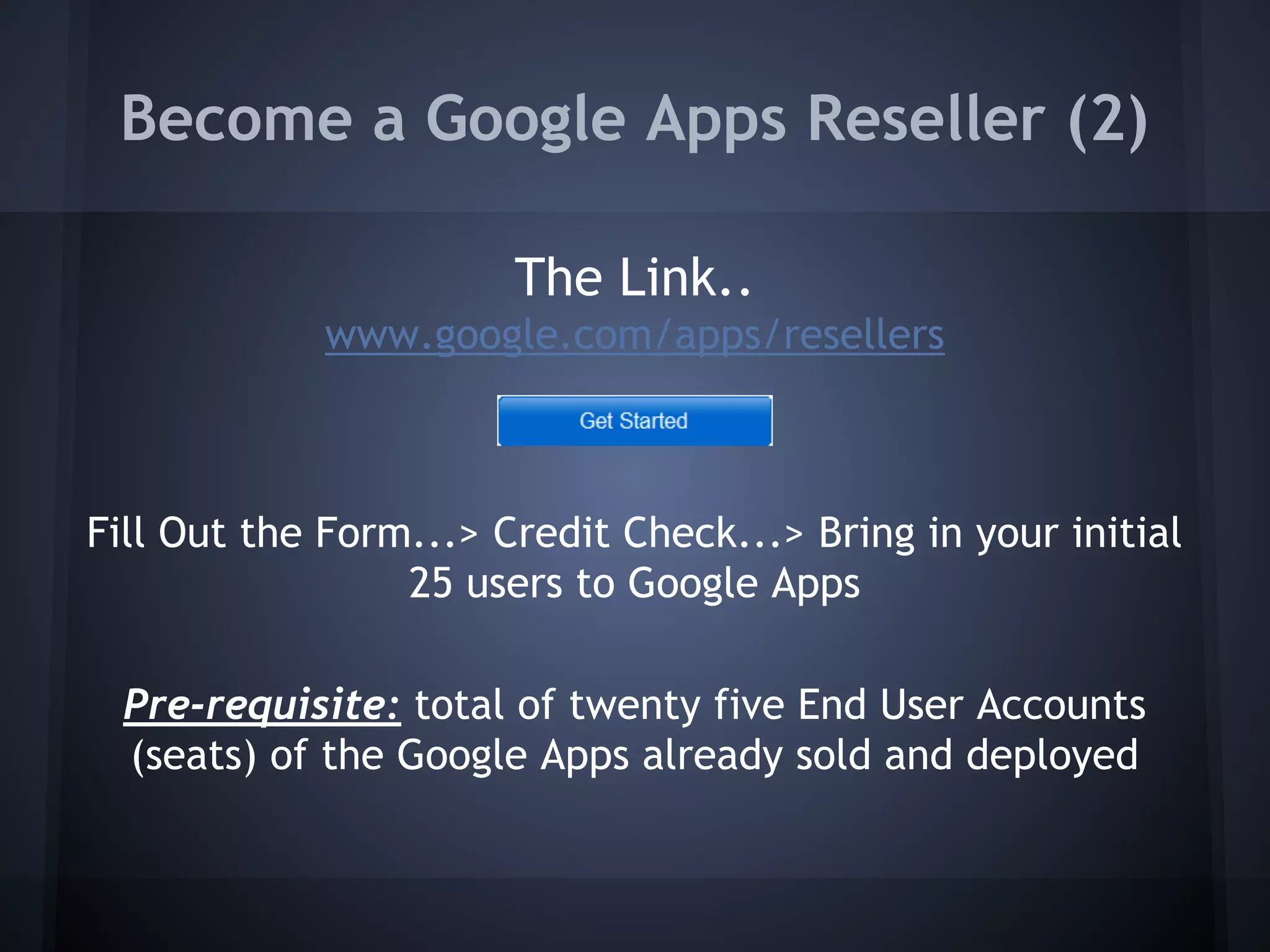Become a Google Apps Reseller (2)
The Link..
www.google.com/apps/resellers

Fill Out the Form...> Credit Check...> Bring in your initial
25 users to Google Apps
Pre-requisite: total of twenty five End User Accounts
(seats) of the Google Apps already sold and deployed

 