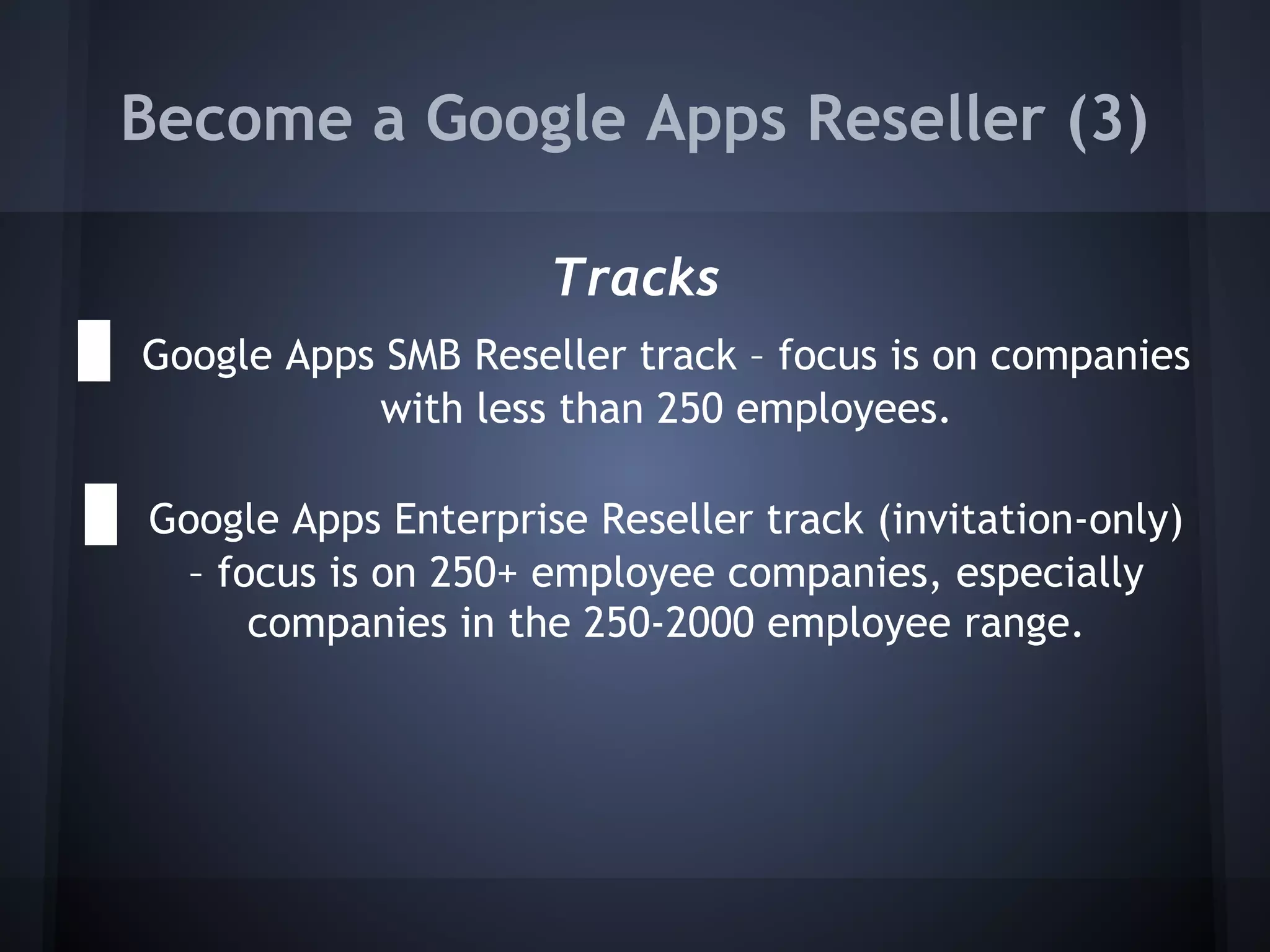 Become a Google Apps Reseller (3)
Tracks
● Google Apps SMB Reseller track – focus is on companies
with less than 250 employees.

● Google Apps Enterprise Reseller track (invitation-only)
– focus is on 250+ employee companies, especially
companies in the 250-2000 employee range.

 