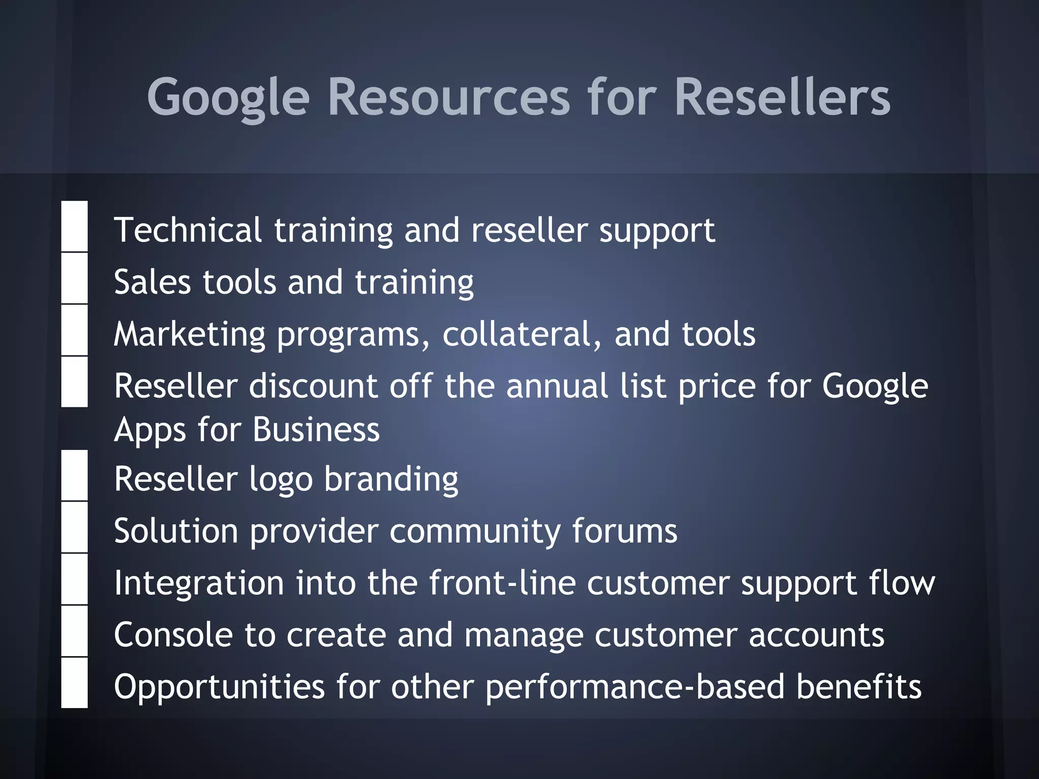 Google Resources for Resellers
●
●
●
●

Technical training and reseller support
Sales tools and training
Marketing programs, collateral, and tools
Reseller discount off the annual list price for Google
Apps for Business
Reseller logo branding
Solution provider community forums

●
●
● Integration into the front-line customer support flow
● Console to create and manage customer accounts
● Opportunities for other performance-based benefits

 