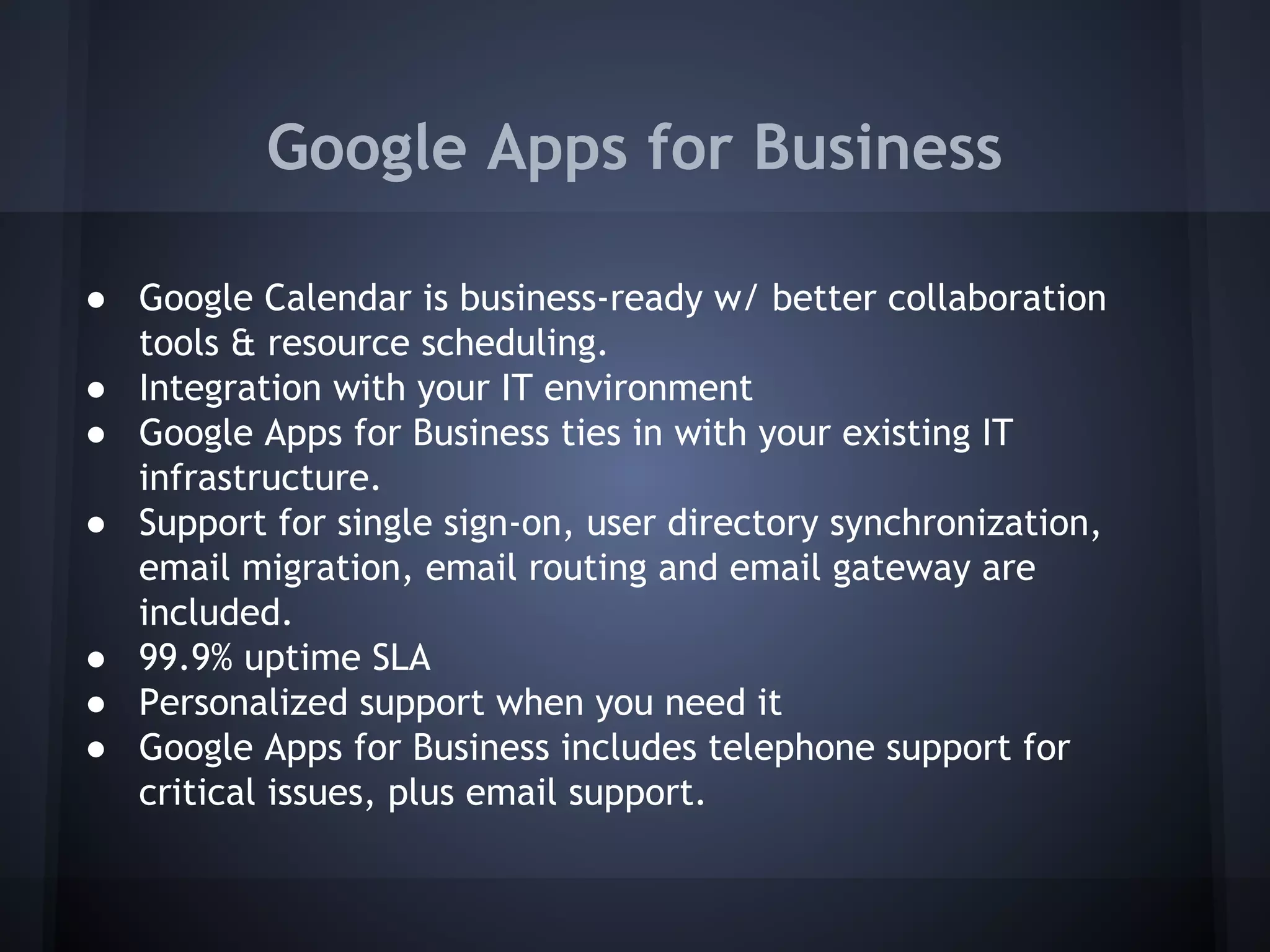 Google Apps for Business
● Google Calendar is business-ready w/ better collaboration
tools & resource scheduling.
● Integration with your IT environment
● Google Apps for Business ties in with your existing IT
infrastructure.
● Support for single sign-on, user directory synchronization,
email migration, email routing and email gateway are
included.
● 99.9% uptime SLA
● Personalized support when you need it
● Google Apps for Business includes telephone support for
critical issues, plus email support.

 