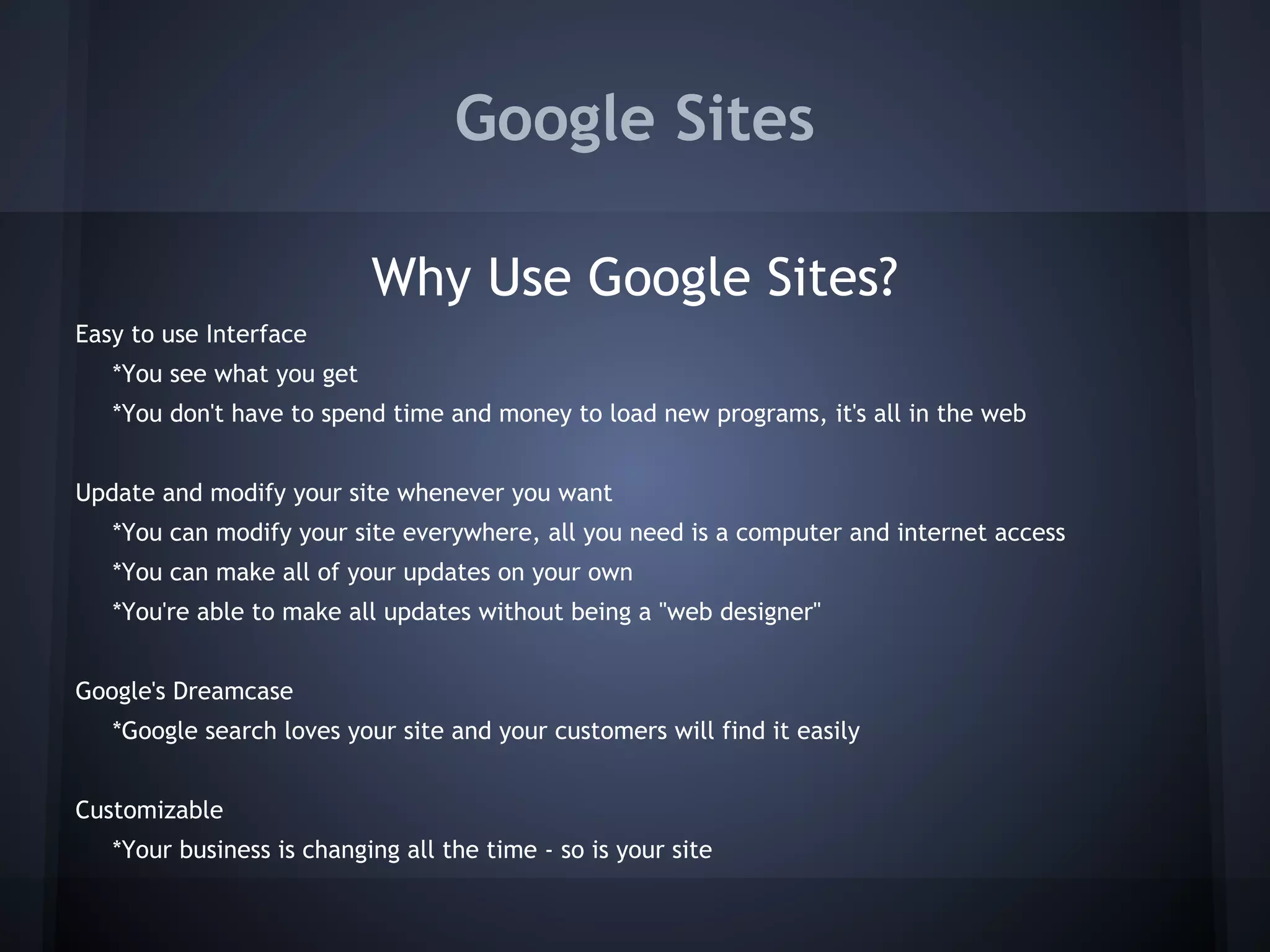 Google Sites
Why Use Google Sites?
Easy to use Interface
*You see what you get
*You don't have to spend time and money to load new programs, it's all in the web
Update and modify your site whenever you want
*You can modify your site everywhere, all you need is a computer and internet access
*You can make all of your updates on your own
*You're able to make all updates without being a "web designer"
Google's Dreamcase
*Google search loves your site and your customers will find it easily
Customizable
*Your business is changing all the time - so is your site

 