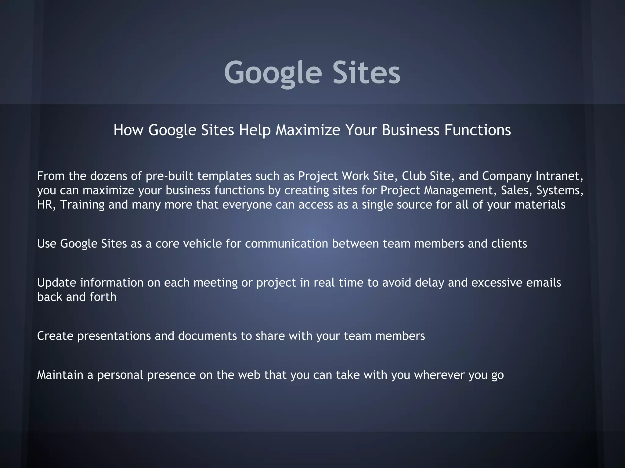 Google Sites
How Google Sites Help Maximize Your Business Functions
From the dozens of pre-built templates such as Project Work Site, Club Site, and Company Intranet,
you can maximize your business functions by creating sites for Project Management, Sales, Systems,
HR, Training and many more that everyone can access as a single source for all of your materials
Use Google Sites as a core vehicle for communication between team members and clients
Update information on each meeting or project in real time to avoid delay and excessive emails
back and forth
Create presentations and documents to share with your team members
Maintain a personal presence on the web that you can take with you wherever you go

 