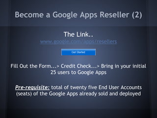 Become a Google Apps Reseller (2)
The Link..
www.google.com/apps/resellers

Fill Out the Form...> Credit Check...> Bring in your initial
25 users to Google Apps
Pre-requisite: total of twenty five End User Accounts
(seats) of the Google Apps already sold and deployed

 