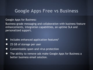 Google Apps Free vs Business
Google Apps for Business:
Business-grade messaging and collaboration with business feature
enhancements, integration capabilities, an uptime SLA and
personalized support.

●
●
●
●

Includes enhanced application features*
25 GB of storage per user
Customizable spam and virus protection
The ability to remove ads make Google Apps for Business a
better business email solution.

 