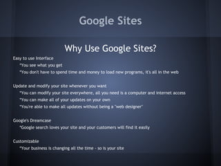 Google Sites
Why Use Google Sites?
Easy to use Interface
*You see what you get
*You don't have to spend time and money to load new programs, it's all in the web
Update and modify your site whenever you want
*You can modify your site everywhere, all you need is a computer and internet access
*You can make all of your updates on your own
*You're able to make all updates without being a "web designer"
Google's Dreamcase
*Google search loves your site and your customers will find it easily
Customizable
*Your business is changing all the time - so is your site

 