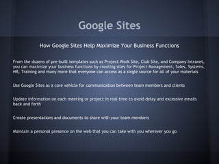 Google Sites
How Google Sites Help Maximize Your Business Functions
From the dozens of pre-built templates such as Project Work Site, Club Site, and Company Intranet,
you can maximize your business functions by creating sites for Project Management, Sales, Systems,
HR, Training and many more that everyone can access as a single source for all of your materials
Use Google Sites as a core vehicle for communication between team members and clients
Update information on each meeting or project in real time to avoid delay and excessive emails
back and forth
Create presentations and documents to share with your team members
Maintain a personal presence on the web that you can take with you wherever you go

 