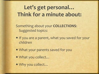 Let’s get personal…
Think for a minute about:
Something about your COLLECTIONS:
  Suggested topics:
 If you are a parent, what you saved for your
  children
 What your parents saved for you
 What you collect…
 Why you collect…
 