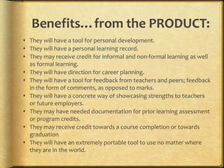 Benefits…from the PRODUCT:
 They will have a tool for personal development.
 They will have a personal learning record.
 They may receive credit for informal and non-formal learning as well
  as formal learning.
 They will have direction for career planning.
 They will have a tool for feedback from teachers and peers; feedback
  in the form of comments, as opposed to marks.
 They will have a concrete way of showcasing strengths to teachers
  or future employers.
 They may have needed documentation for prior learning assessment
  or program credits.
 They may receive credit towards a course completion or towards
  graduation
 They will have an extremely portable tool to use no matter where
  they are in the world.
 
