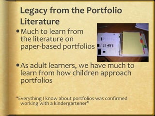 Legacy from the Portfolio
 Literature
Much to learn from
 the literature on
 paper-based portfolios

As adult learners, we have much to
 learn from how children approach
 portfolios

“Everything I know about portfolios was confirmed
  working with a kindergartener”
 