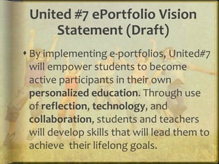 United #7 ePortfolio Vision
     Statement (Draft)
 By implementing e-portfolios, United#7
  will empower students to become
  active participants in their own
  personalized education. Through use
  of reflection, technology, and
  collaboration, students and teachers
  will develop skills that will lead them to
  achieve their lifelong goals.
 