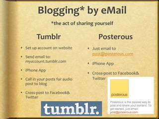Blogging* by eMail
                 *the act of sharing yourself

         Tumblr                       Posterous
 Set up account on website       Just email to
                                   post@posterous.com
 Send email to:
  myaccount.tumblr.com
                                  iPhone App
 iPhone App
                                  Cross-post to Facebook&
 Call in your posts for audio     Twitter
  post to blog

 Cross-post to Facebook&
  Twitter
 