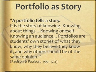 Portfolio as Story
"A portfolio tells a story.
It is the story of knowing. Knowing
about things... Knowing oneself...
Knowing an audience... Portfolios are
students' own stories of what they
know, why they believe they know
it, and why others should be of the
same opinion.”
(Paulson & Paulson, 1991, p.2)
 