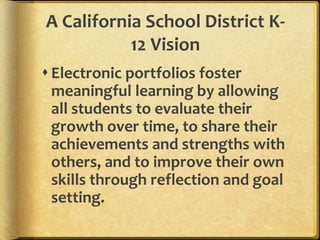 A California School District K-
           12 Vision
 Electronic portfolios foster
  meaningful learning by allowing
  all students to evaluate their
  growth over time, to share their
  achievements and strengths with
  others, and to improve their own
  skills through reflection and goal
  setting.
 