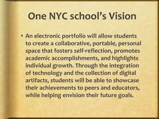 One NYC school’s Vision
 An electronic portfolio will allow students
  to create a collaborative, portable, personal
  space that fosters self-reflection, promotes
  academic accomplishments, and highlights
  individual growth. Through the integration
  of technology and the collection of digital
  artifacts, students will be able to showcase
  their achievements to peers and educators,
  while helping envision their future goals.
 