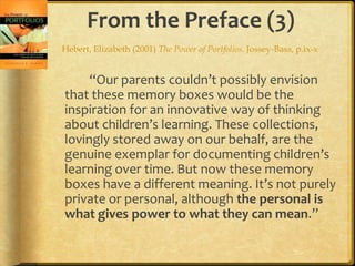 From the Preface (3)
Hebert, Elizabeth (2001) The Power of Portfolios. Jossey-Bass, p.ix-x


     “Our parents couldn’t possibly envision
that these memory boxes would be the
inspiration for an innovative way of thinking
about children’s learning. These collections,
lovingly stored away on our behalf, are the
genuine exemplar for documenting children’s
learning over time. But now these memory
boxes have a different meaning. It’s not purely
private or personal, although the personal is
what gives power to what they can mean.”
 