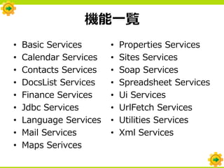 機能一覧
•   Basic Services      •   Properties Services
•   Calendar Services   •   Sites Services
•   Contacts Services   •   Soap Services
•   DocsList Services   •   Spreadsheet Services
•   Finance Services    •   Ui Services
•   Jdbc Services       •   UrlFetch Services
•   Language Services   •   Utilities Services
•   Mail Services       •   Xml Services
•   Maps Serivces
 