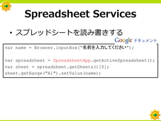 Spreadsheet Services
 • スプレッドシートを読み書きする
var name = Browser.inputBox(“名前を入力してください”);

var spreadsheet = SpreadsheetApp.getActiveSpreadsheet();
var sheet = spreadsheet.getSheets()[0];
sheet.getRange("A1").setValue(name);
 
