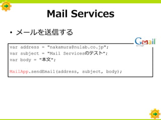 Mail Services
• メールを送信する
var address = "nakamura@nulab.co.jp";
var subject = "Mail Servicesのテスト";
var body = "本文";

MailApp.sendEmail(address, subject, body);
 