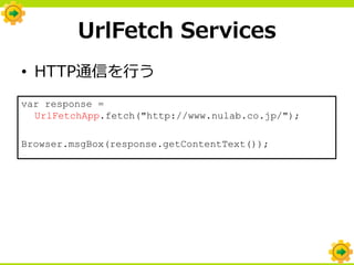 UrlFetch Services
• HTTP通信を行う
var response =
  UrlFetchApp.fetch("http://www.nulab.co.jp/");

Browser.msgBox(response.getContentText());
 
