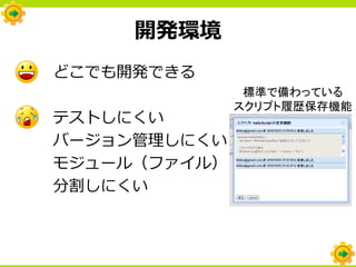 開発環境
どこでも開発できる
               標準で備わっている
              スクリプト履歴保存機能
テストしにくい
バージョン管理しにくい
モジュール（ファイル）
分割しにくい
 