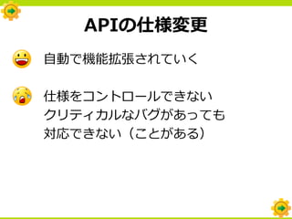 APIの仕様変更
自動で機能拡張されていく

仕様をコントロールできない
クリティカルなバグがあっても
対応できない（ことがある）
 