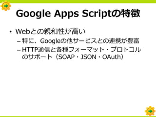 Google Apps Scriptの特徴
• Webとの親和性が高い
 – 特に、Googleの他サービスとの連携が豊富
 – HTTP通信と各種フォーマット・プロトコル
   のサポート（SOAP・JSON・OAuth）
 