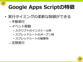 Google Apps Scriptの特徴
• 実行タイミングの柔軟な制御ができる
 – 手動実行
 – イベント駆動
  • スクリプトのインストール時
  • スプレッドシートのオープン時
  • スプレッドシートの編集時
 – 定期実行
 