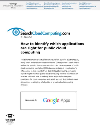E-Guide
How to identify which applications
are right for public cloud
computing
The benefits of server virtualization are proven by now, but the fact is,
many small and medium-sized businesses (SMBs) haven’t been able to
realize the benefits due to cost restraints. But the emergence of public
cloud computing has helped SMBs take advantage of virtualization’s
efficiencies. In this e-guide from SearchCloudComputing.com, gain
expert insight into how public cloud computing benefits businesses of
all sizes. Discover how to identify which applications are good
candidates for cloud computing and which are not. And find out about
alternatives to adopting a full public or private cloud computing
strategy.
Sponsored By:
 