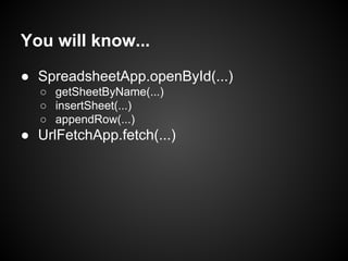 You will know...
● SpreadsheetApp.openById(...)
○ getSheetByName(...)
○ insertSheet(...)
○ appendRow(...)

● UrlFetchApp.fetch(...)

 