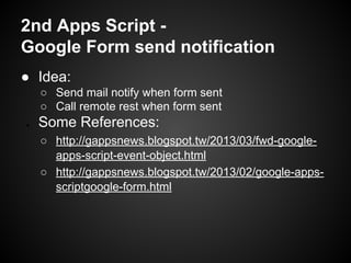 2nd Apps Script Google Form send notification
● Idea:
○ Send mail notify when form sent
○ Call remote rest when form sent
●

Some References:
○ http://gappsnews.blogspot.tw/2013/03/fwd-googleapps-script-event-object.html
○ http://gappsnews.blogspot.tw/2013/02/google-appsscriptgoogle-form.html

 