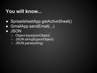 You will know...
● SpreadsheetApp.getActiveSheet()
● GmailApp.sendEmail(...)
● JSON
○ Object.keys(jsonObject)
○ JSON.stringify(jsonObject)
○ JSON.parse(string)

 