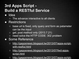 3rd Apps Script Build a RESTful Service
● Idea
○ The advance interactive to all clients

● Restrictions
○ base url is fixed, only query and form as patameter
can be the input
○ get, post method only (2013.7.21)
○ need solve the HTTP CODE: 302 problem

● Some Reference
○ http://gappsnews.blogspot.tw/2013/07/apps-scriptwith-restful.html
○ http://gappsnews.blogspot.tw/2013/07/fwd-appsscript.html
○ http://gappsnews.blogspot.tw/2013/07/apps-script-

 