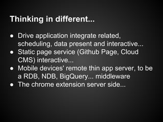 Thinking in different...
● Drive application integrate related,
scheduling, data present and interactive...
● Static page service (Github Page, Cloud
CMS) interactive...
● Mobile devices' remote thin app server, to be
a RDB, NDB, BigQuery... middleware
● The chrome extension server side...

 