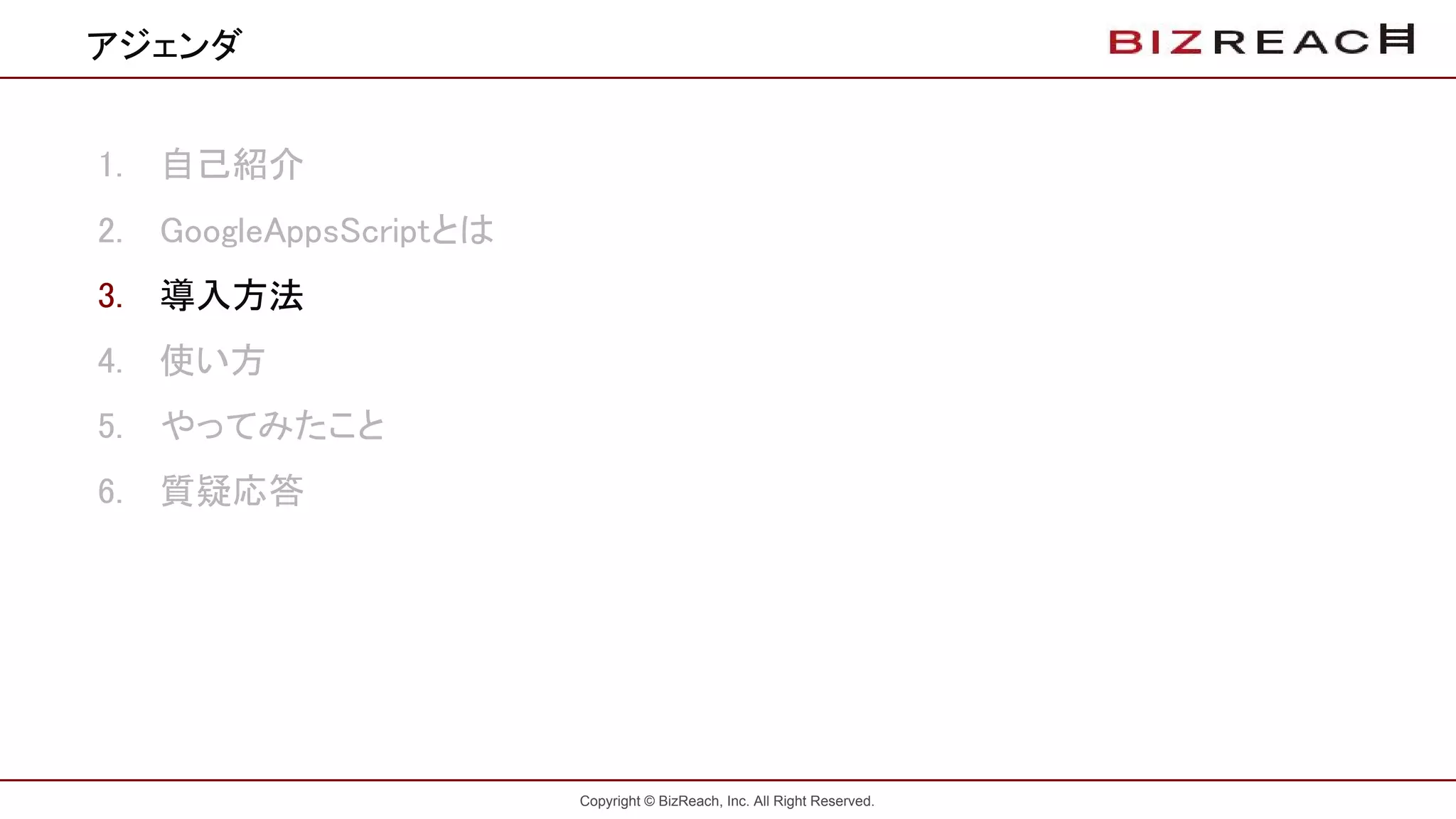 Copyright © BizReach, Inc. All Right Reserved.
1. 自己紹介
2. GoogleAppsScriptとは
3. 導入方法
4. 使い方
5. やってみたこと
6. 質疑応答
アジェンダ
 