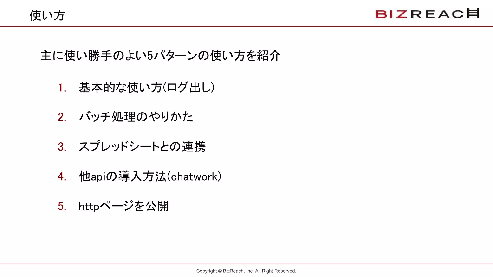 Copyright © BizReach, Inc. All Right Reserved.
使い方
主に使い勝手のよい5パターンの使い方を紹介
1. 基本的な使い方(ログ出し)
2. バッチ処理のやりかた
3. スプレッドシートとの連携
4. 他apiの導入方法(chatwork)
5. httpページを公開
 
