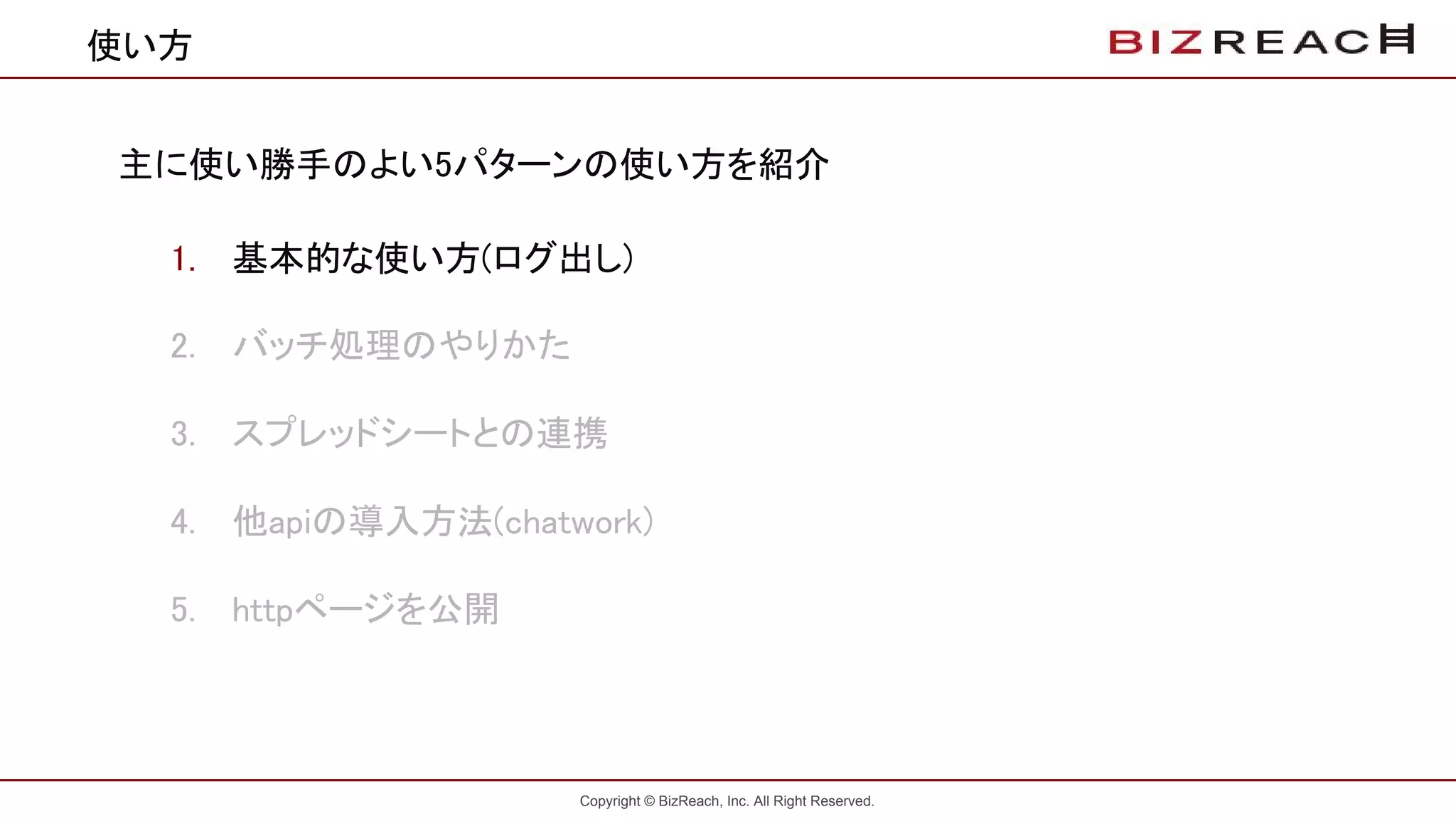 Copyright © BizReach, Inc. All Right Reserved.
使い方
主に使い勝手のよい5パターンの使い方を紹介
1. 基本的な使い方(ログ出し)
2. バッチ処理のやりかた
3. スプレッドシートとの連携
4. 他apiの導入方法(chatwork)
5. httpページを公開
 