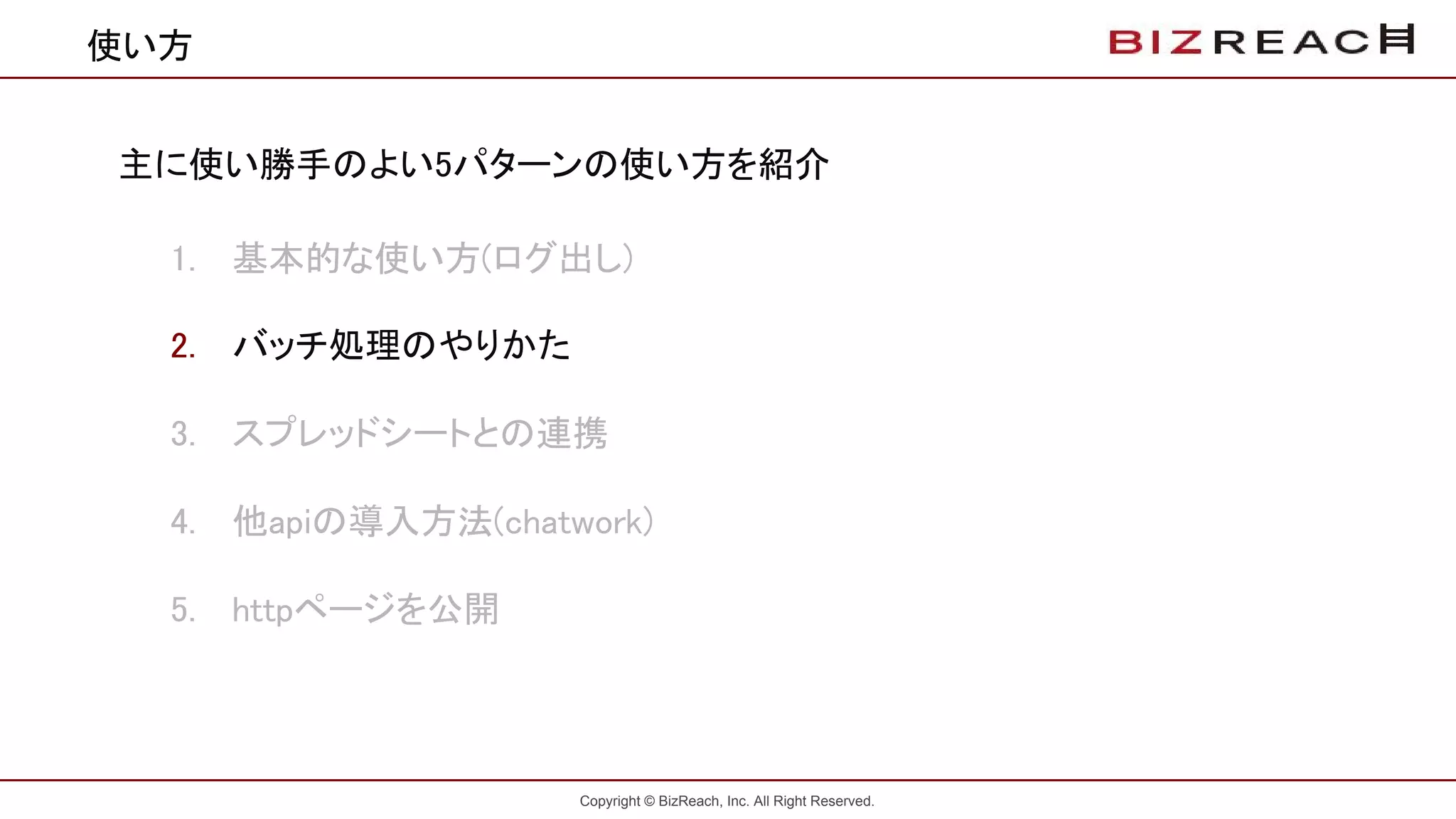 Copyright © BizReach, Inc. All Right Reserved.
使い方
主に使い勝手のよい5パターンの使い方を紹介
1. 基本的な使い方(ログ出し)
2. バッチ処理のやりかた
3. スプレッドシートとの連携
4. 他apiの導入方法(chatwork)
5. httpページを公開
 
