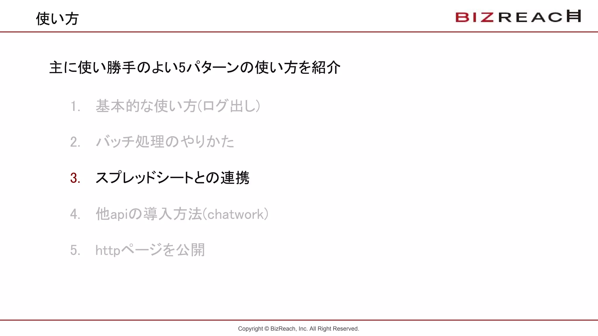 Copyright © BizReach, Inc. All Right Reserved.
使い方
主に使い勝手のよい5パターンの使い方を紹介
1. 基本的な使い方(ログ出し)
2. バッチ処理のやりかた
3. スプレッドシートとの連携
4. 他apiの導入方法(chatwork)
5. httpページを公開
 
