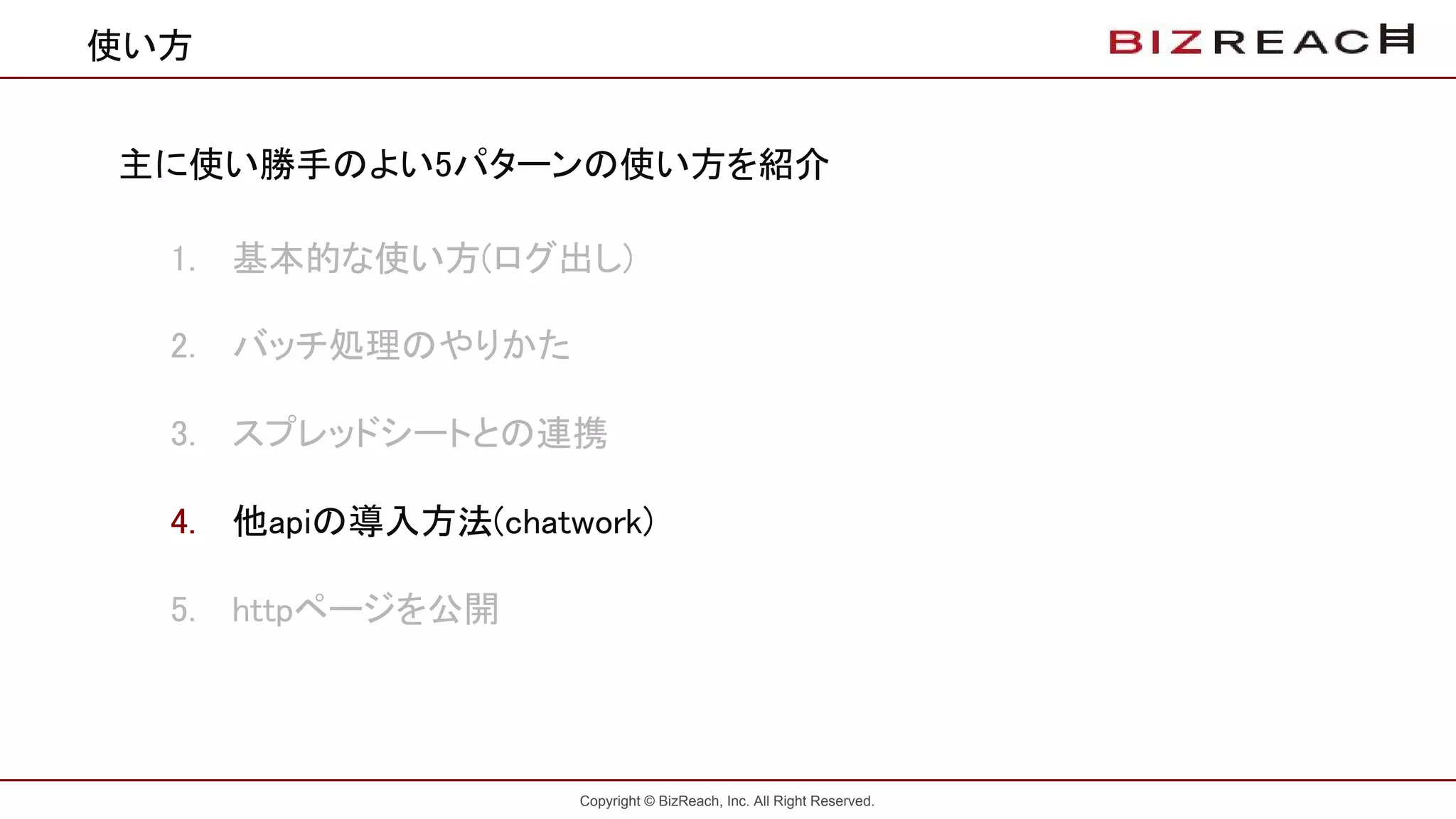 Copyright © BizReach, Inc. All Right Reserved.
使い方
主に使い勝手のよい5パターンの使い方を紹介
1. 基本的な使い方(ログ出し)
2. バッチ処理のやりかた
3. スプレッドシートとの連携
4. 他apiの導入方法(chatwork)
5. httpページを公開
 