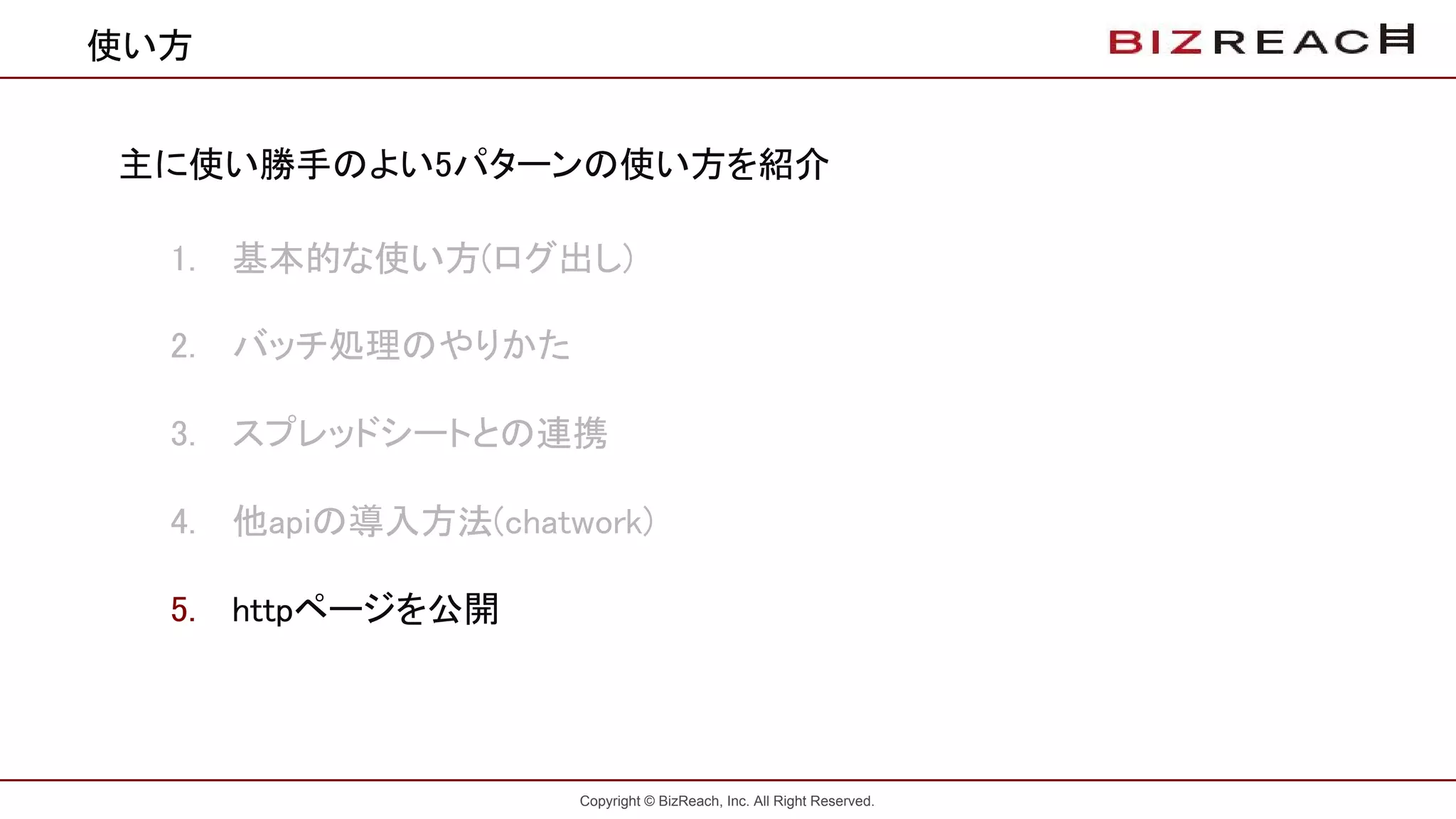 Copyright © BizReach, Inc. All Right Reserved.
使い方
主に使い勝手のよい5パターンの使い方を紹介
1. 基本的な使い方(ログ出し)
2. バッチ処理のやりかた
3. スプレッドシートとの連携
4. 他apiの導入方法(chatwork)
5. httpページを公開
 