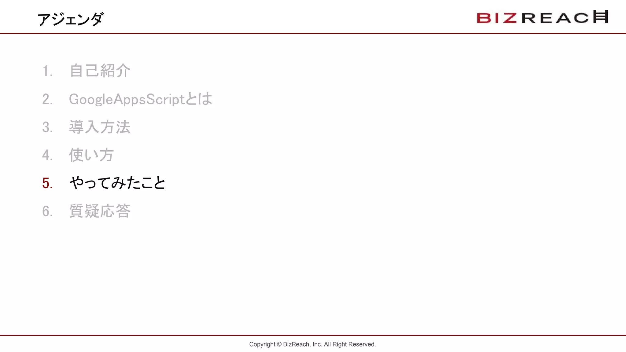 Copyright © BizReach, Inc. All Right Reserved.
1. 自己紹介
2. GoogleAppsScriptとは
3. 導入方法
4. 使い方
5. やってみたこと
6. 質疑応答
アジェンダ
 