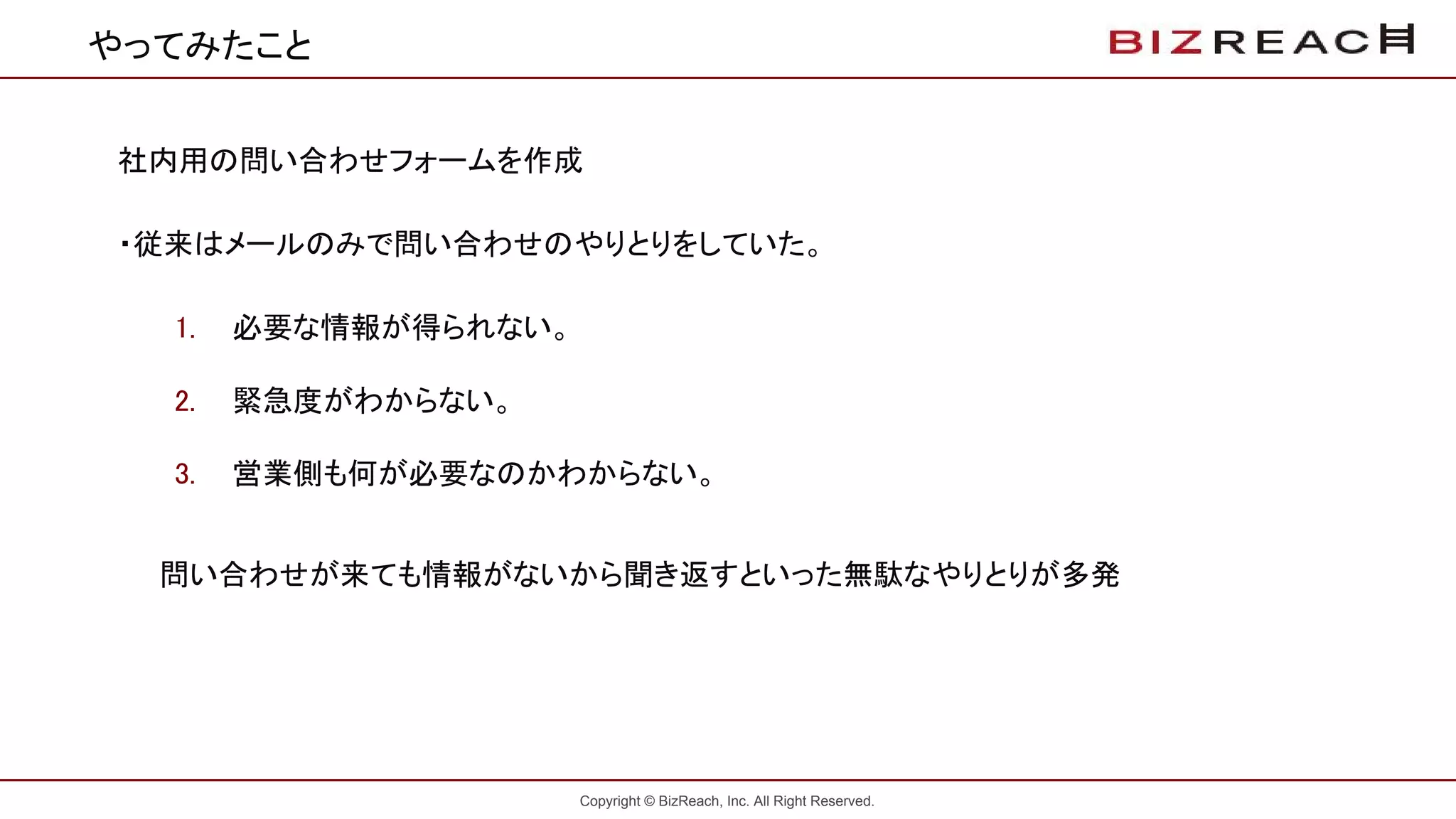 Copyright © BizReach, Inc. All Right Reserved.
やってみたこと
社内用の問い合わせフォームを作成
・従来はメールのみで問い合わせのやりとりをしていた。
1. 必要な情報が得られない。
2. 緊急度がわからない。
3. 営業側も何が必要なのかわからない。
問い合わせが来ても情報がないから聞き返すといった無駄なやりとりが多発
 