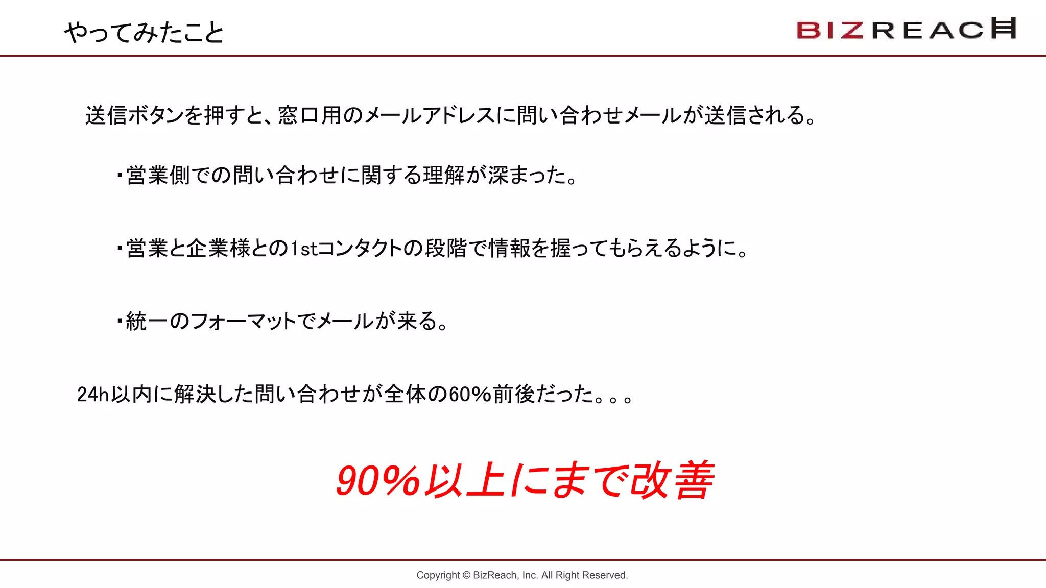 Copyright © BizReach, Inc. All Right Reserved.
やってみたこと
送信ボタンを押すと、窓口用のメールアドレスに問い合わせメールが送信される。
・営業側での問い合わせに関する理解が深まった。
・営業と企業様との1stコンタクトの段階で情報を握ってもらえるように。
・統一のフォーマットでメールが来る。
　24h以内に解決した問い合わせが全体の60％前後だった。。。
90％以上にまで改善
 