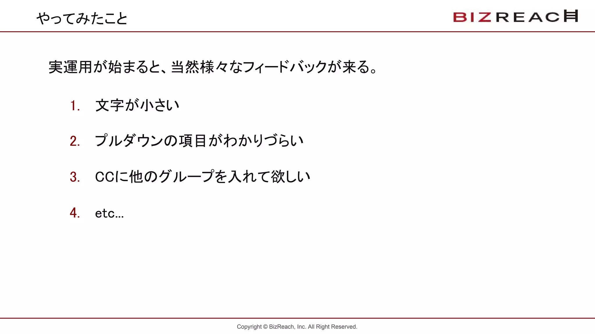 Copyright © BizReach, Inc. All Right Reserved.
やってみたこと
実運用が始まると、当然様々なフィードバックが来る。
1. 文字が小さい
2. プルダウンの項目がわかりづらい
3. CCに他のグループを入れて欲しい
4. etc...
 