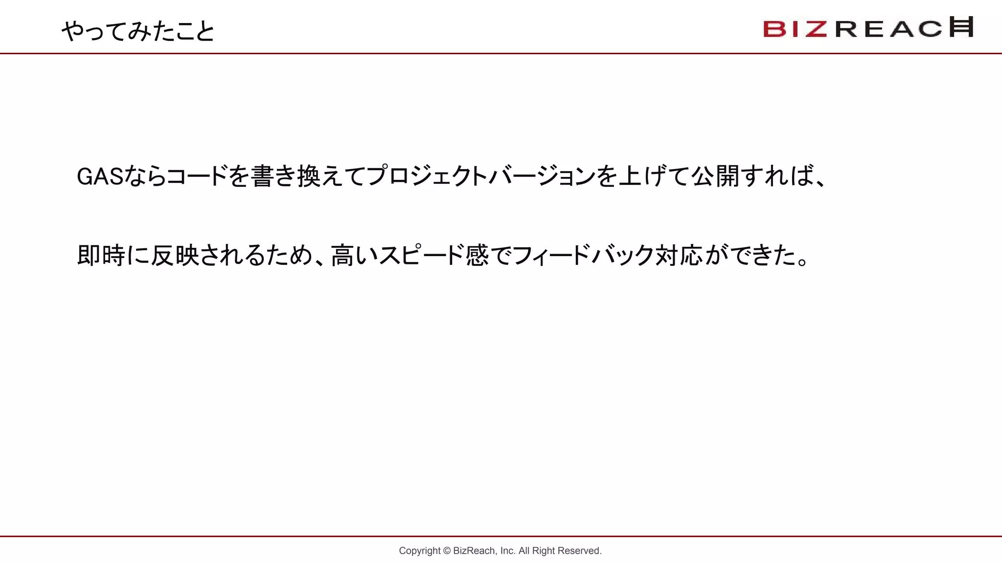 Copyright © BizReach, Inc. All Right Reserved.
やってみたこと
　GASならコードを書き換えてプロジェクトバージョンを上げて公開すれば、
　即時に反映されるため、高いスピード感でフィードバック対応ができた。
 