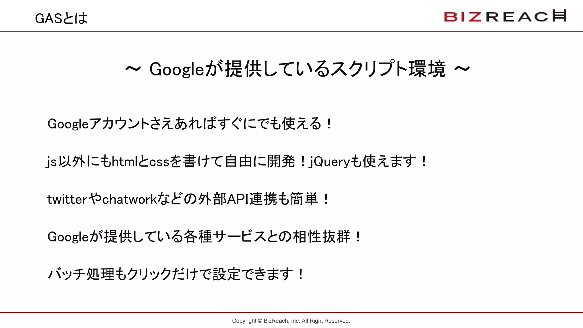 Copyright © BizReach, Inc. All Right Reserved.
〜 Googleが提供しているスクリプト環境 〜
Googleアカウントさえあればすぐにでも使える！
js以外にもhtmlとcssを書けて自由に開発！jQueryも使えます！
twitterやchatworkなどの外部API連携も簡単！
Googleが提供している各種サービスとの相性抜群！
バッチ処理もクリックだけで設定できます！
GASとは
 