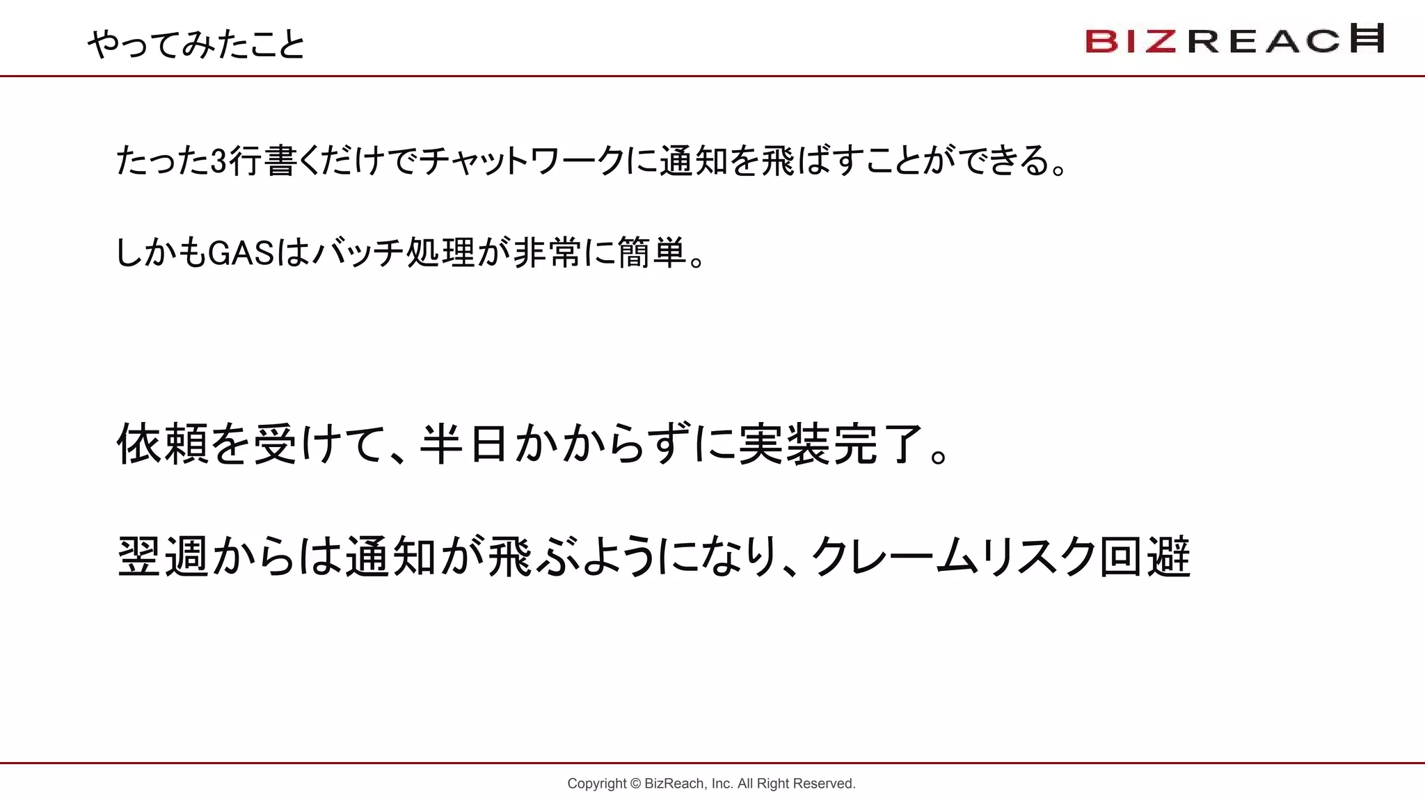 Copyright © BizReach, Inc. All Right Reserved.
やってみたこと
たった3行書くだけでチャットワークに通知を飛ばすことができる。
しかもGASはバッチ処理が非常に簡単。
依頼を受けて、半日かからずに実装完了。
翌週からは通知が飛ぶようになり、クレームリスク回避
 