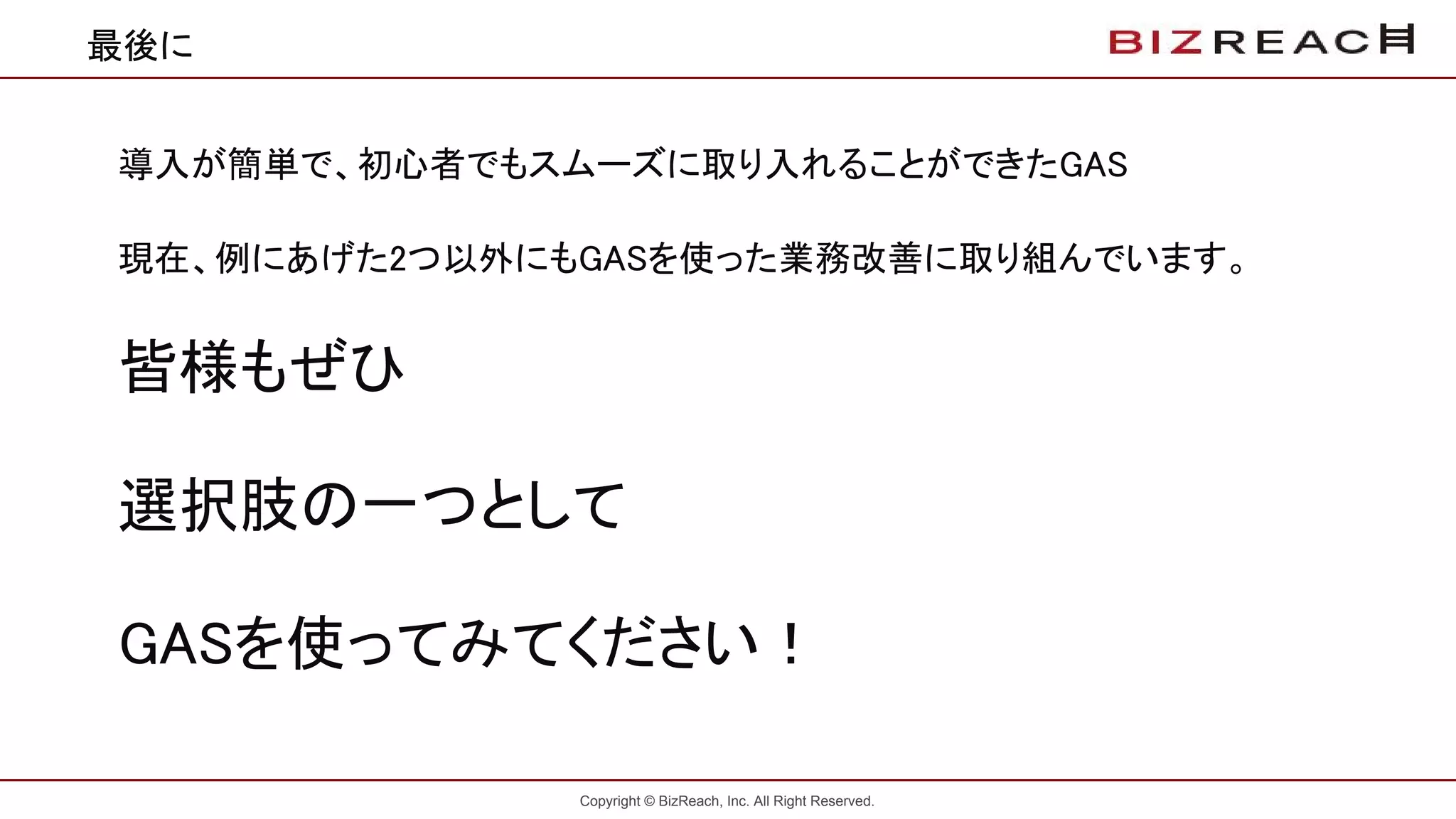 Copyright © BizReach, Inc. All Right Reserved.
最後に
導入が簡単で、初心者でもスムーズに取り入れることができたGAS
現在、例にあげた2つ以外にもGASを使った業務改善に取り組んでいます。
皆様もぜひ
選択肢の一つとして
GASを使ってみてください！
 