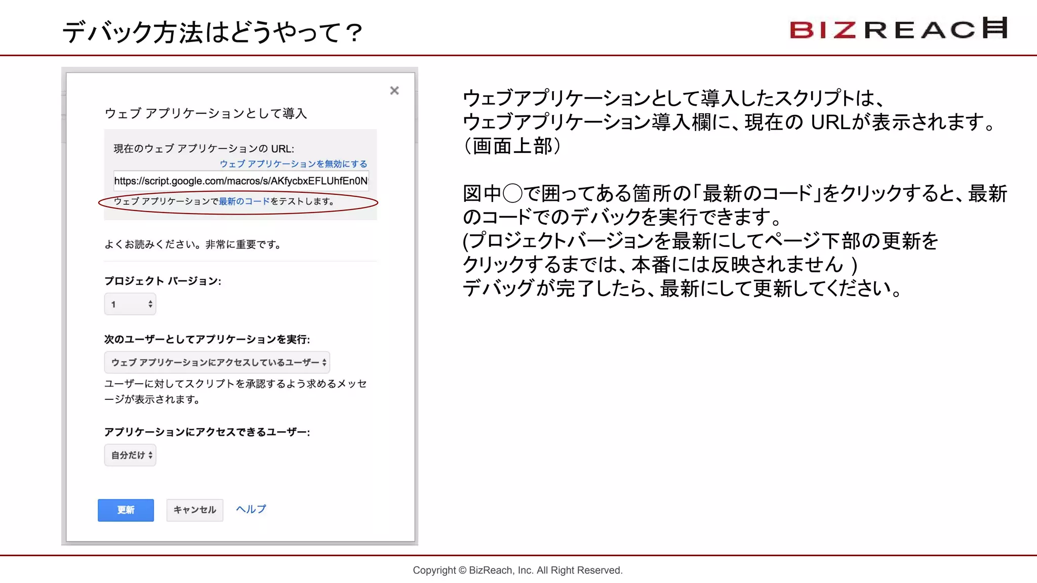 Copyright © BizReach, Inc. All Right Reserved.
デバック方法はどうやって？
ウェブアプリケーションとして導入したスクリプトは、
ウェブアプリケーション導入欄に、現在の URLが表示されます。
（画面上部）
図中◯で囲ってある箇所の「最新のコード」をクリックすると、最新
のコードでのデバックを実行できます。
(プロジェクトバージョンを最新にしてページ下部の更新を
クリックするまでは、本番には反映されません )
デバッグが完了したら、最新にして更新してください。
 