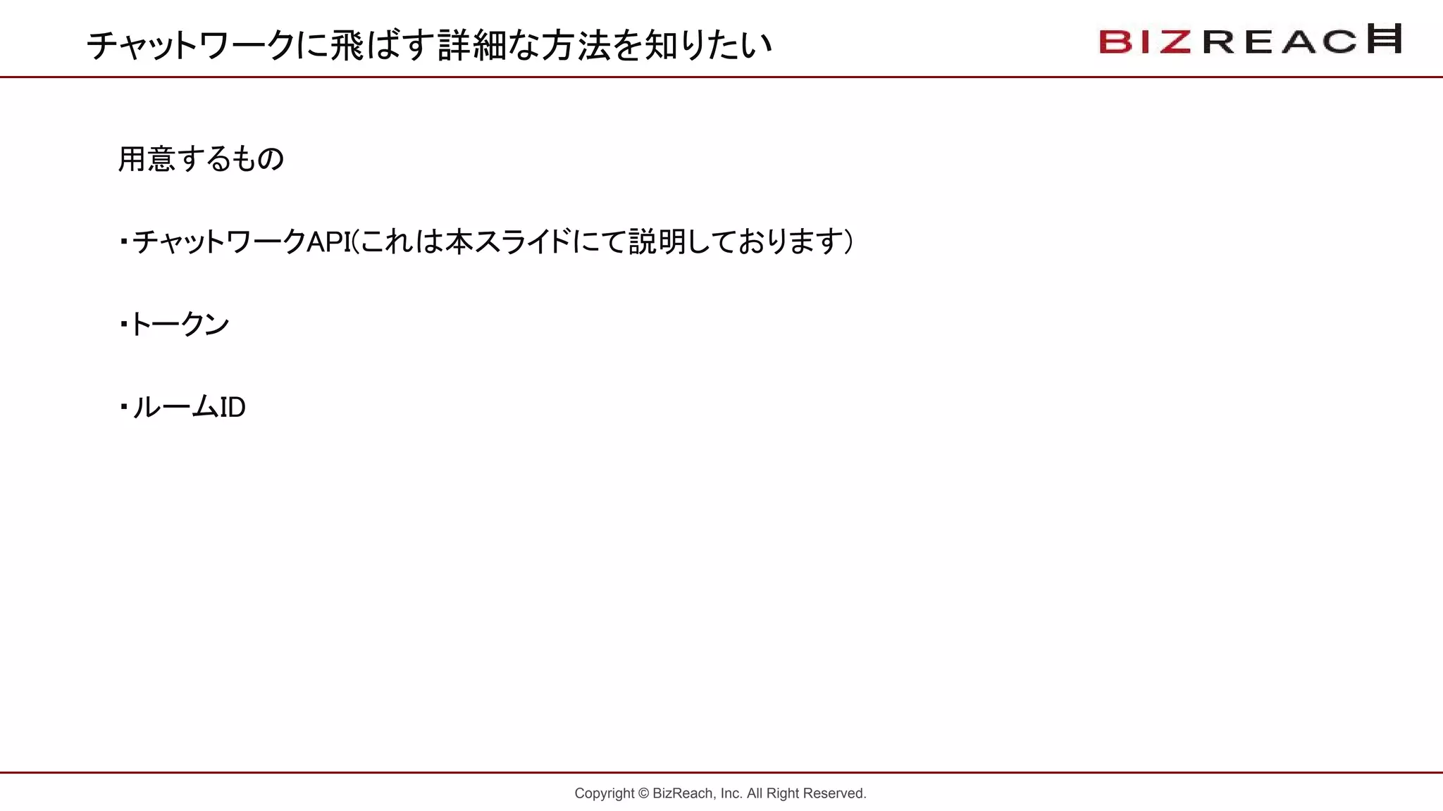 Copyright © BizReach, Inc. All Right Reserved.
チャットワークに飛ばす詳細な方法を知りたい
用意するもの
・チャットワークAPI(これは本スライドにて説明しております)
・トークン
・ルームID
 